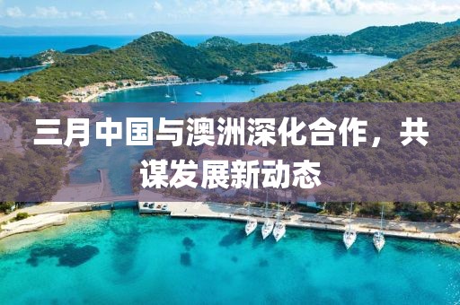 三月中国与澳洲深化合作，共谋发展新动态
