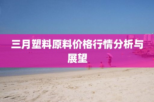 三月塑料原料价格行情分析与展望