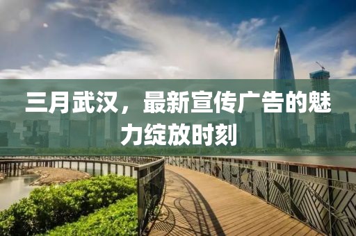 三月武汉，最新宣传广告的魅力绽放时刻