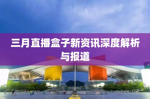 三月直播盒子新资讯深度解析与报道