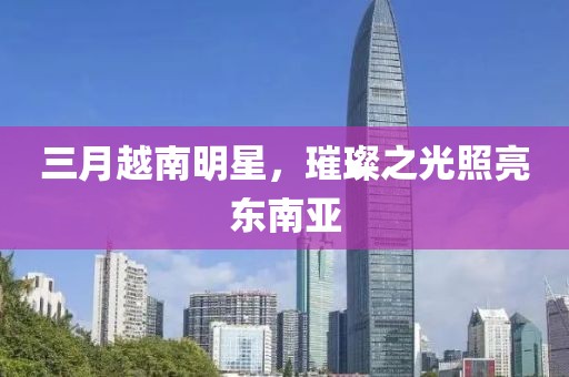 三月越南明星，璀璨之光照亮东南亚