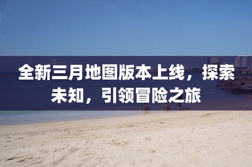 全新三月地图版本上线，探索未知，引领冒险之旅