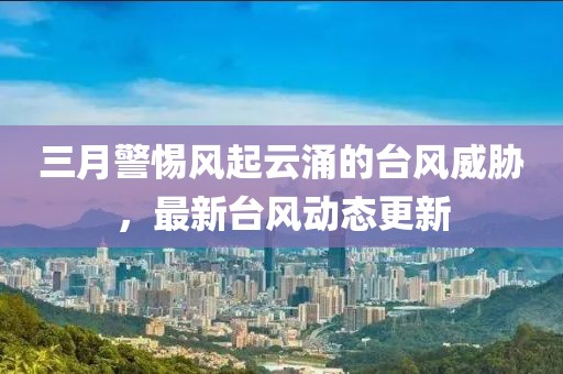 三月警惕风起云涌的台风威胁，最新台风动态更新