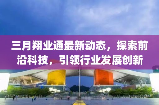 三月翔业通最新动态，探索前沿科技，引领行业发展创新