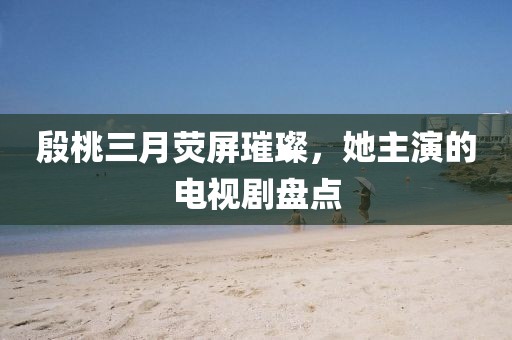 殷桃三月荧屏璀璨，她主演的电视剧盘点