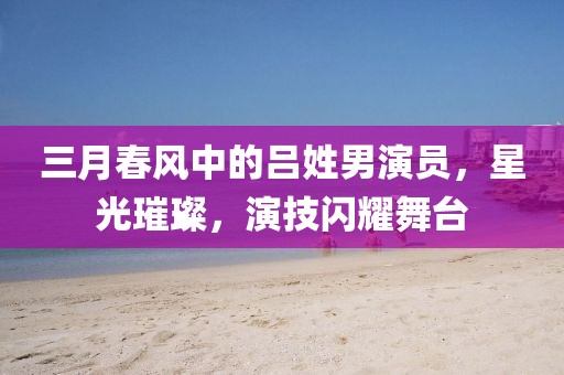 三月春风中的吕姓男演员，星光璀璨，演技闪耀舞台