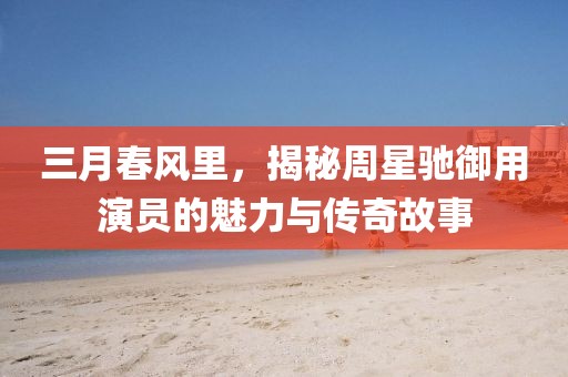 三月春风里，揭秘周星驰御用演员的魅力与传奇故事