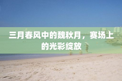 三月春风中的魏秋月，赛场上的光彩绽放