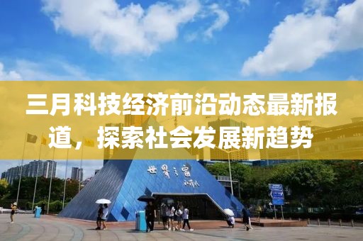 三月科技经济前沿动态最新报道，探索社会发展新趋势