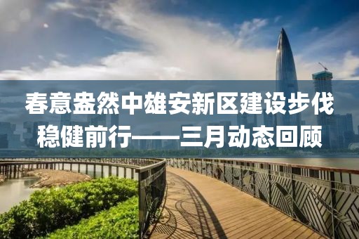 春意盎然中雄安新区建设步伐稳健前行——三月动态回顾