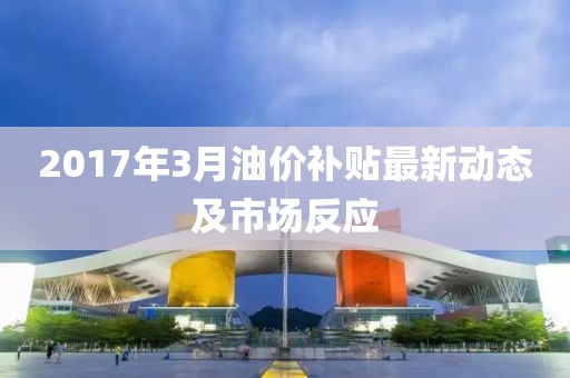 2017年3月油价补贴最新动态及市场反应
