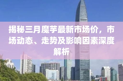 揭秘三月魔芋最新市场价，市场动态、走势及影响因素深度解析