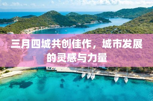 三月四城共创佳作，城市发展的灵感与力量
