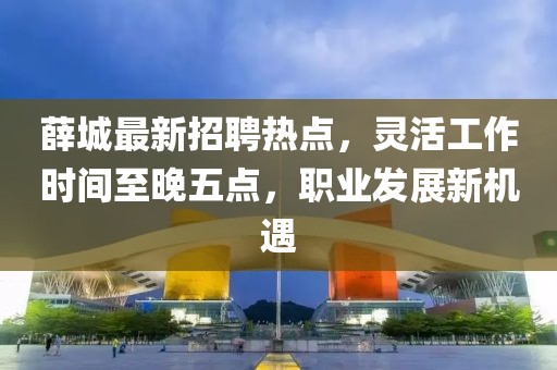 薛城最新招聘热点，灵活工作时间至晚五点，职业发展新机遇