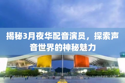 揭秘3月夜华配音演员，探索声音世界的神秘魅力