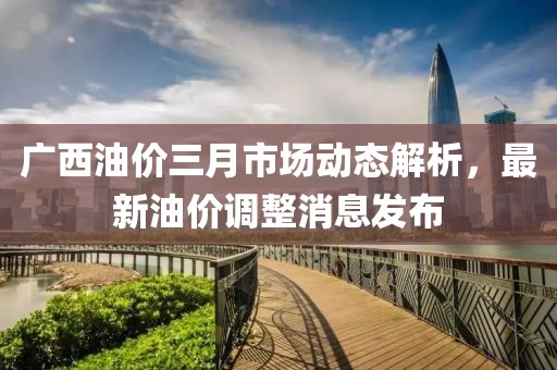 广西油价三月市场动态解析，最新油价调整消息发布
