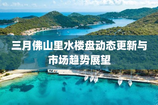 三月佛山里水楼盘动态更新与市场趋势展望