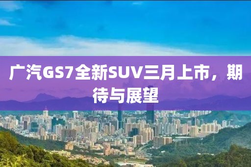 广汽GS7全新SUV三月上市，期待与展望