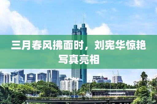 三月春风拂面时，刘宪华惊艳写真亮相