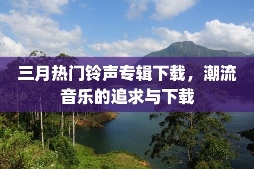 三月热门铃声专辑下载，潮流音乐的追求与下载
