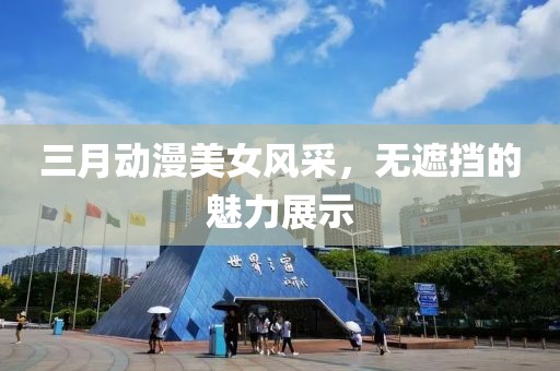 三月动漫美女风采，无遮挡的魅力展示