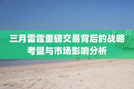 三月雷霆重磅交易背后的战略考量与市场影响分析