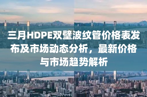 三月HDPE双壁波纹管价格表发布及市场动态分析，最新价格与市场趋势解析