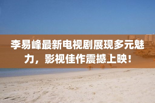 李易峰最新电视剧展现多元魅力，影视佳作震撼上映！