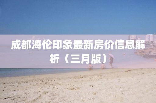 成都海伦印象最新房价信息解析（三月版）
