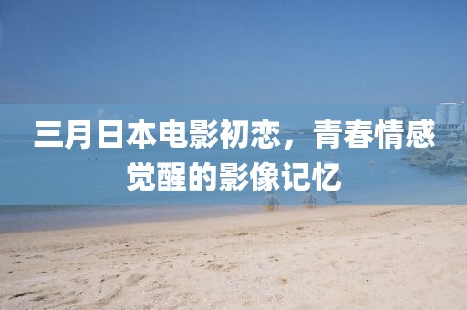 三月日本电影初恋，青春情感觉醒的影像记忆