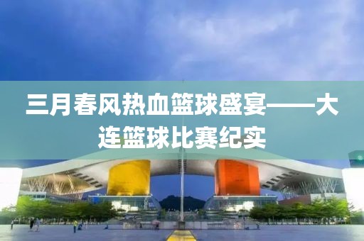 三月春风热血篮球盛宴——大连篮球比赛纪实