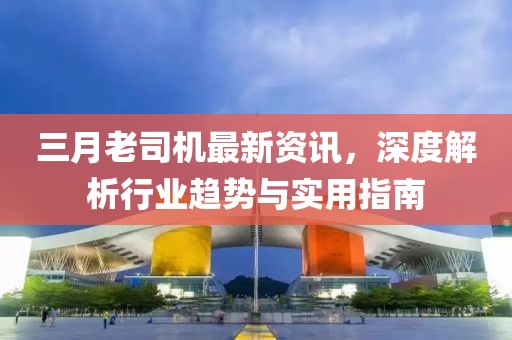 三月老司机最新资讯，深度解析行业趋势与实用指南