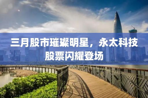 三月股市璀璨明星，永太科技股票闪耀登场