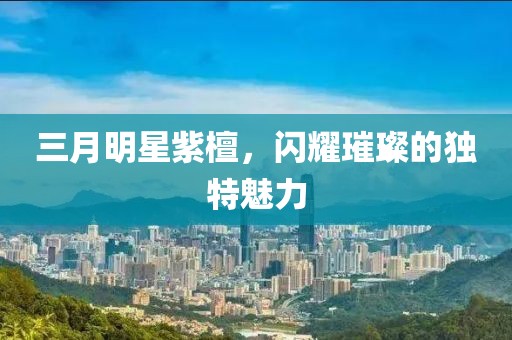 三月明星紫檀，闪耀璀璨的独特魅力