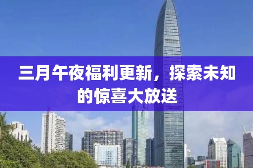 三月午夜福利更新，探索未知的惊喜大放送