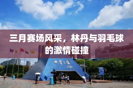 三月赛场风采，林丹与羽毛球的激情碰撞
