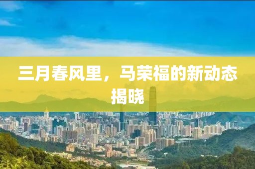 三月春风里，马荣福的新动态揭晓