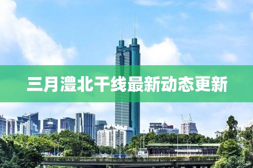 三月澧北干线最新动态更新