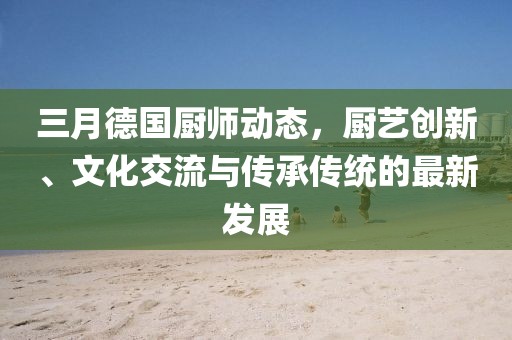 三月德国厨师动态，厨艺创新、文化交流与传承传统的最新发展