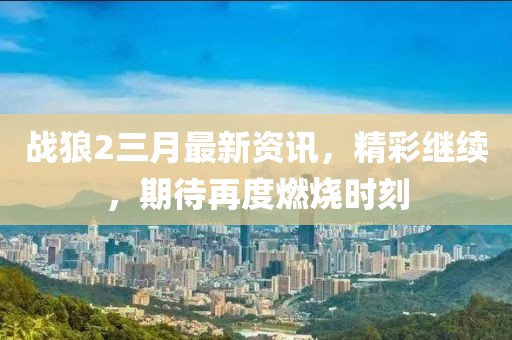 战狼2三月最新资讯，精彩继续，期待再度燃烧时刻