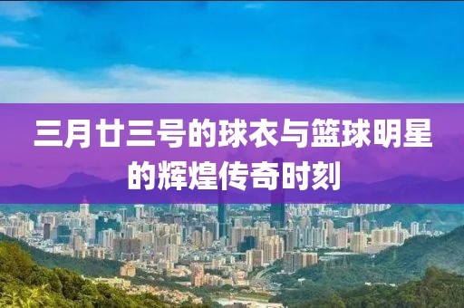 三月廿三号的球衣与篮球明星的辉煌传奇时刻