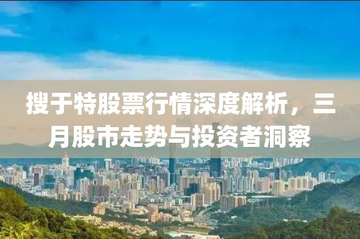 搜于特股票行情深度解析，三月股市走势与投资者洞察