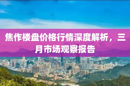 焦作楼盘价格行情深度解析，三月市场观察报告