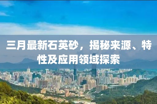 三月最新石英砂，揭秘来源、特性及应用领域探索