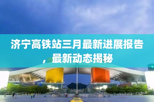 济宁高铁站三月最新进展报告，最新动态揭秘