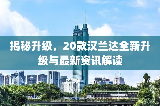 揭秘升级，20款汉兰达全新升级与最新资讯解读