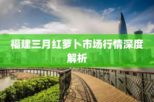 福建三月红萝卜市场行情深度解析