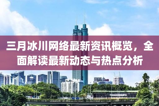 三月冰川网络最新资讯概览，全面解读最新动态与热点分析