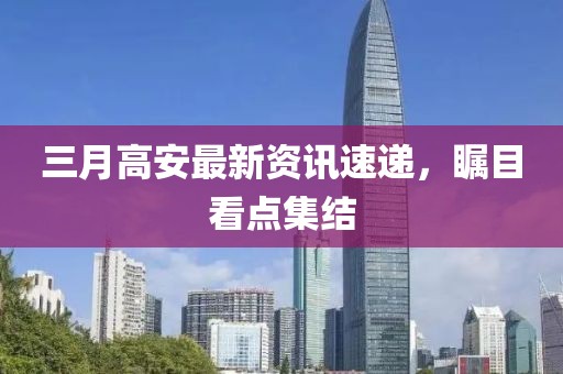 三月高安最新资讯速递，瞩目看点集结