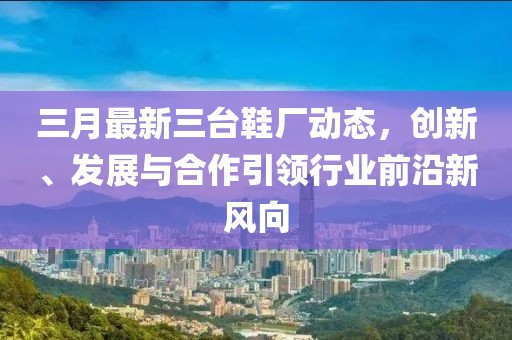 三月最新三台鞋厂动态，创新、发展与合作引领行业前沿新风向